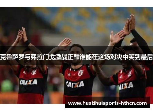 克鲁萨罗与弗拉门戈激战正酣谁能在这场对决中笑到最后